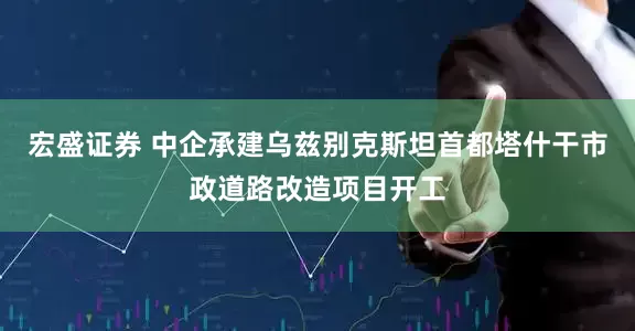 宏盛证券 中企承建乌兹别克斯坦首都塔什干市政道路改造项目开工