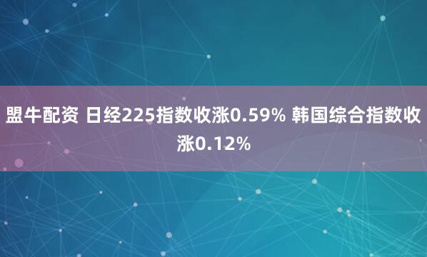 盟牛配资 日经225指数收涨0.59% 韩国综合指数收涨0.12%