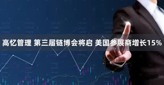 高忆管理 第三届链博会将启 美国参展商增长15%