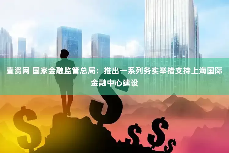 壹资网 国家金融监管总局：推出一系列务实举措支持上海国际金融中心建设