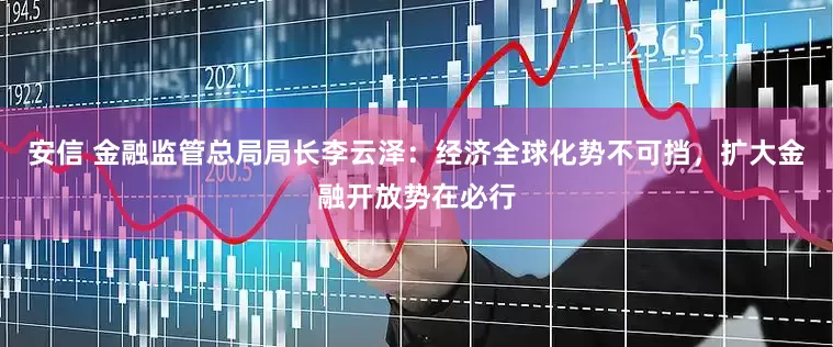 安信 金融监管总局局长李云泽：经济全球化势不可挡，扩大金融开放势在必行