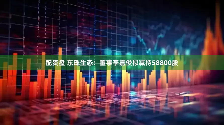 配资盘 东珠生态：董事李嘉俊拟减持58800股