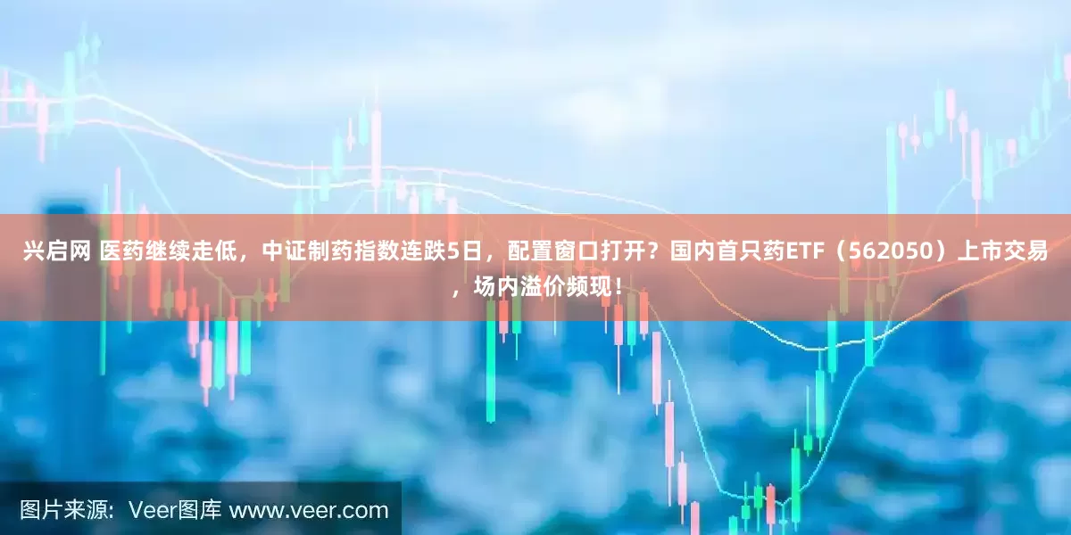 兴启网 医药继续走低，中证制药指数连跌5日，配置窗口打开？国内首只药ETF（562050）上市交易，场内溢价频现！