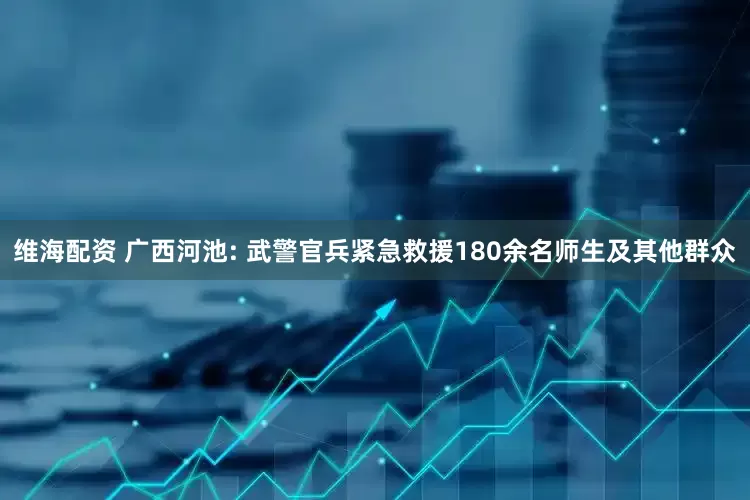 维海配资 广西河池: 武警官兵紧急救援180余名师生及其他群众