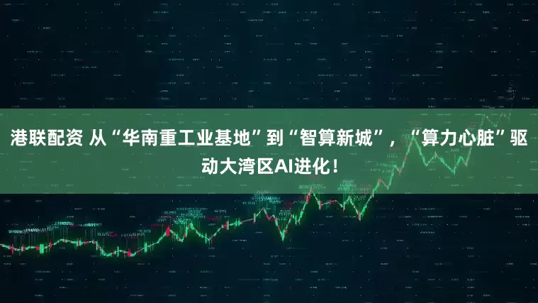 港联配资 从“华南重工业基地”到“智算新城”，“算力心脏”驱动大湾区AI进化！