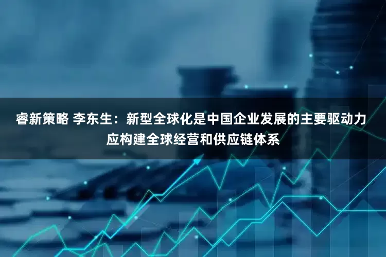 睿新策略 李东生：新型全球化是中国企业发展的主要驱动力 应构建全球经营和供应链体系
