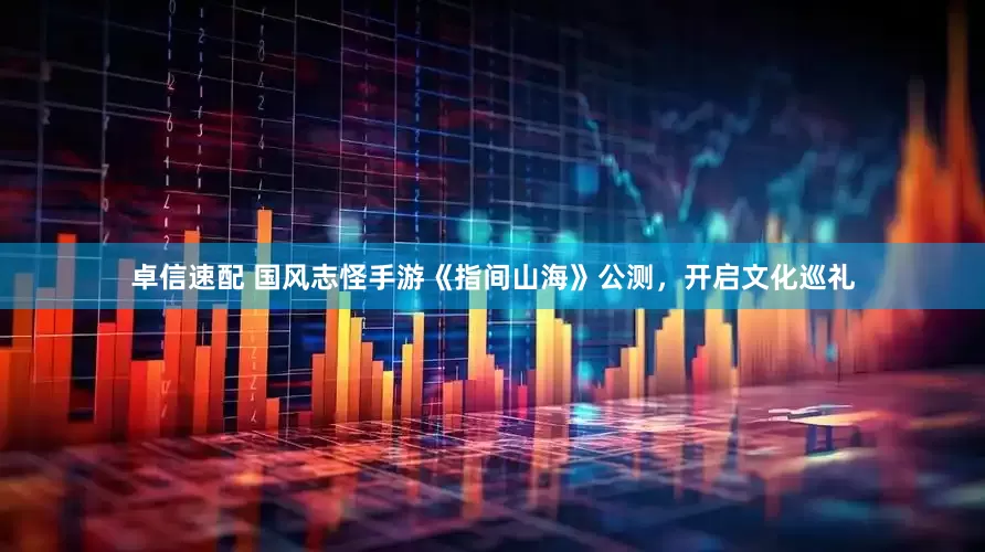 卓信速配 国风志怪手游《指间山海》公测，开启文化巡礼