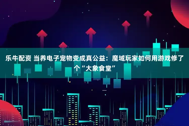 乐牛配资 当养电子宠物变成真公益：魔域玩家如何用游戏修了个“大象食堂”