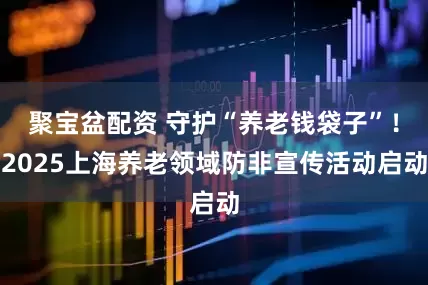 聚宝盆配资 守护“养老钱袋子”！2025上海养老领域防非宣传活动启动