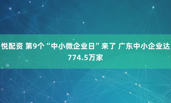 悦配资 第9个“中小微企业日”来了 广东中小企业达774.5万家