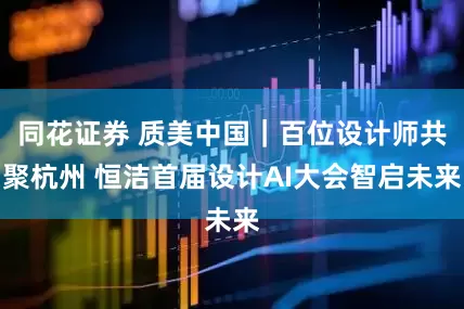 同花证券 质美中国｜百位设计师共聚杭州 恒洁首届设计AI大会智启未来