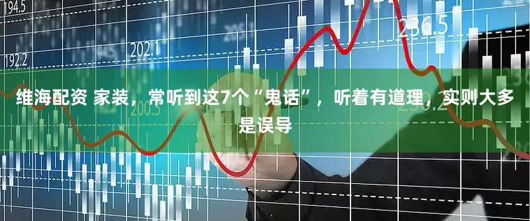 维海配资 家装，常听到这7个“鬼话”，听着有道理，实则大多是误导