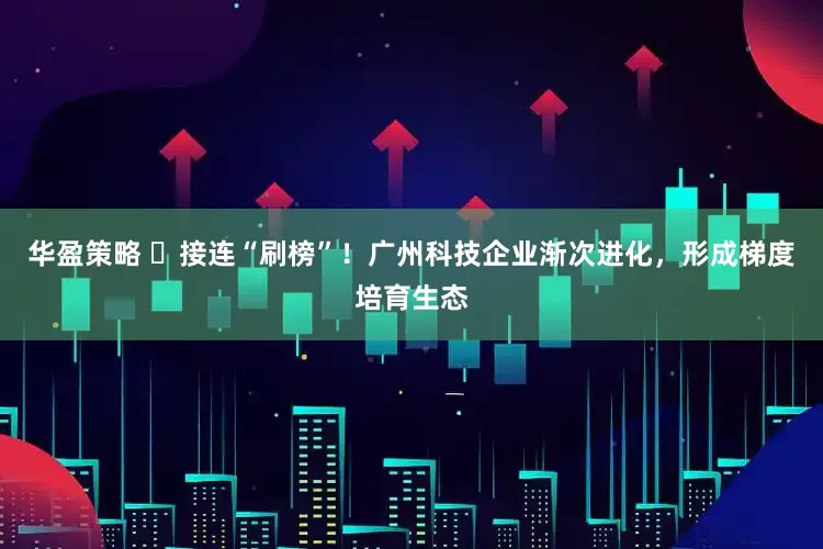 华盈策略 ​接连“刷榜”！广州科技企业渐次进化，形成梯度培育生态