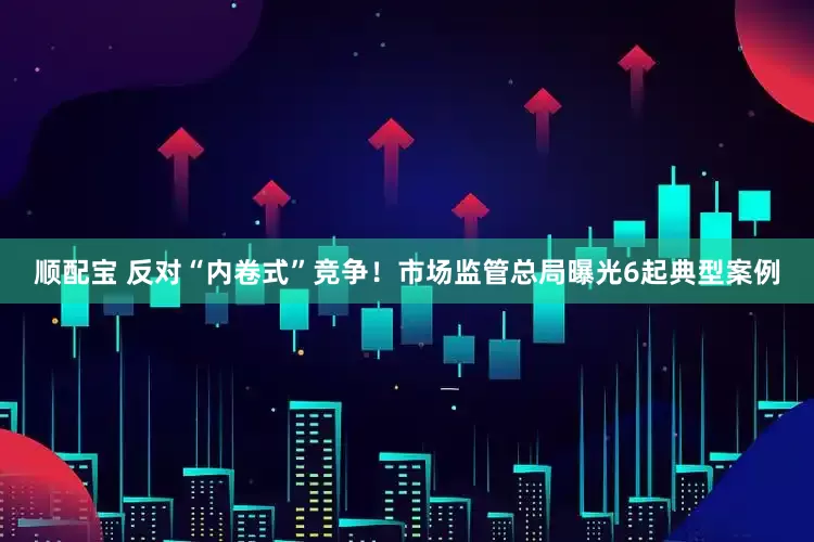 顺配宝 反对“内卷式”竞争！市场监管总局曝光6起典型案例