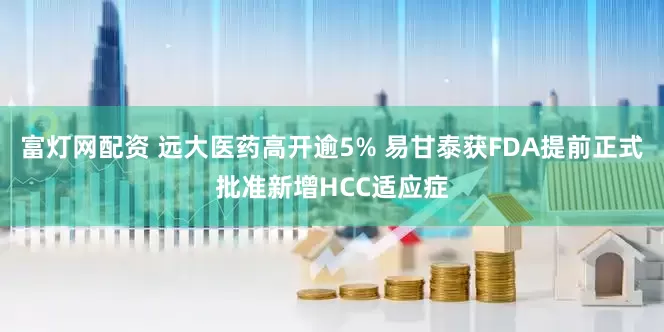 富灯网配资 远大医药高开逾5% 易甘泰获FDA提前正式批准新增HCC适应症