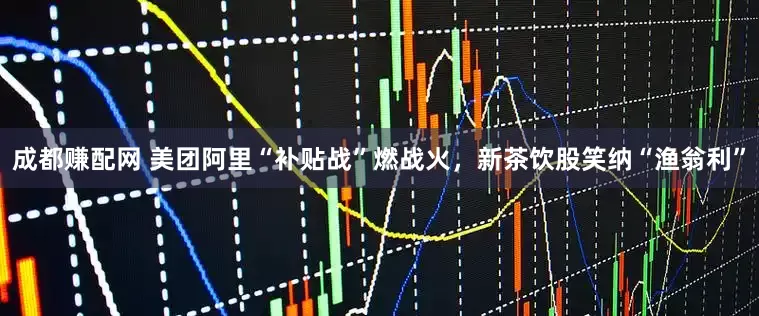 成都赚配网 美团阿里“补贴战”燃战火，新茶饮股笑纳“渔翁利”