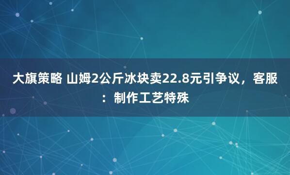 大旗策略 山姆2公斤冰块卖22.8元引争议，客服：制作工艺特殊