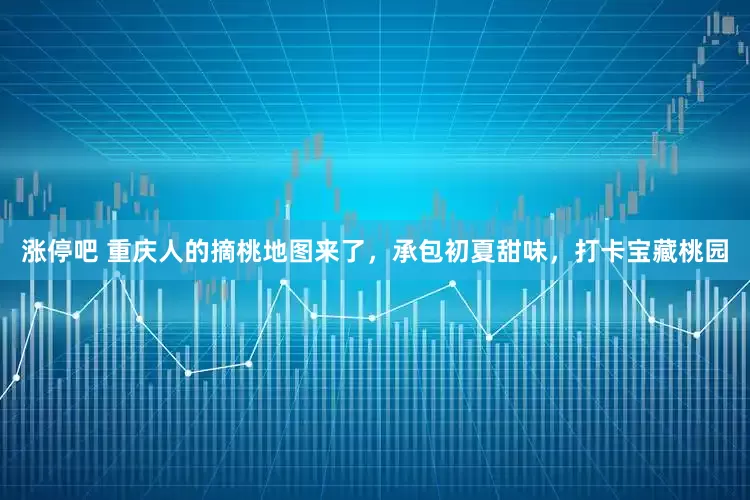 涨停吧 重庆人的摘桃地图来了，承包初夏甜味，打卡宝藏桃园