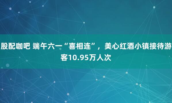 股配咖吧 端午六一“喜相连”，美心红酒小镇接待游客10.95万人次