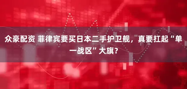 众豪配资 菲律宾要买日本二手护卫舰，真要扛起“单一战区”大旗？