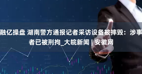 融亿操盘 湖南警方通报记者采访设备被摔毁：涉事者已被刑拘_大皖新闻 | 安徽网