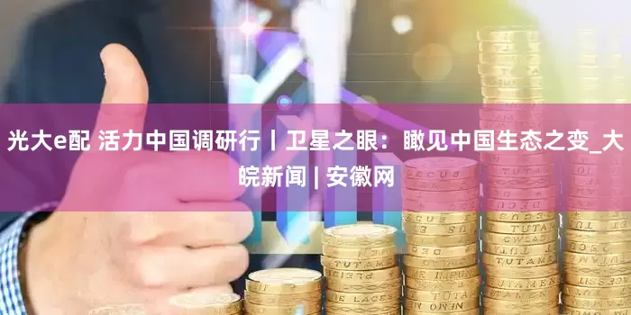 光大e配 活力中国调研行丨卫星之眼：瞰见中国生态之变_大皖新闻 | 安徽网