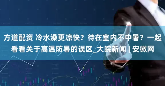 方道配资 冷水澡更凉快？待在室内不中暑？一起看看关于高温防暑的误区_大皖新闻 | 安徽网