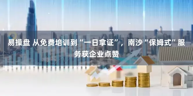 易操盘 从免费培训到“一日拿证”，南沙“保姆式”服务获企业点赞
