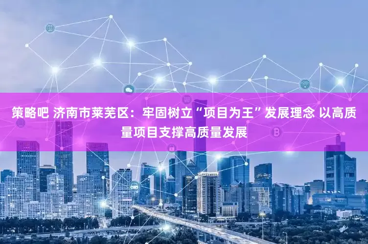 策略吧 济南市莱芜区：牢固树立“项目为王”发展理念 以高质量项目支撑高质量发展