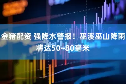 金猪配资 强降水警报！巫溪巫山降雨将达50~80毫米