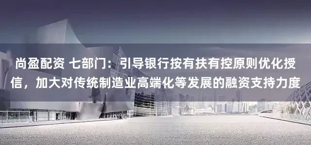 尚盈配资 七部门：引导银行按有扶有控原则优化授信，加大对传统制造业高端化等发展的融资支持力度