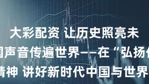 大彩配资 让历史照亮未来，让中国声音传遍世界——在“弘扬伟大抗战精神 讲好新时代中国与世界故事”国际传播学术研讨会上的主旨演讲