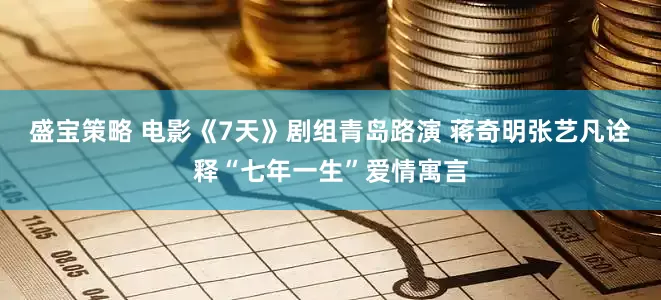 盛宝策略 电影《7天》剧组青岛路演 蒋奇明张艺凡诠释“七年一生”爱情寓言
