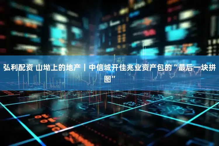 弘利配资 山坳上的地产｜中信城开佳兆业资产包的“最后一块拼图”