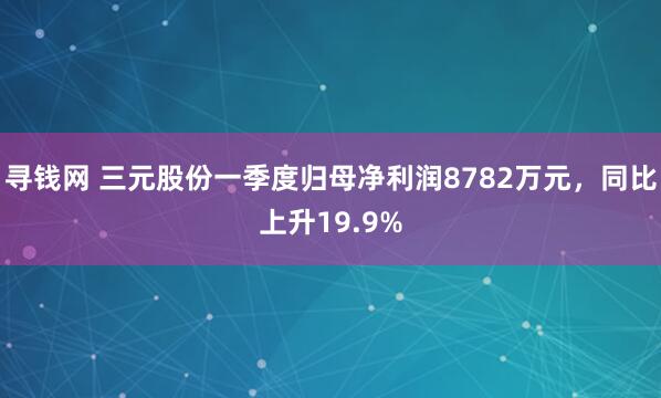 寻钱网 三元股份一季度归母净利润8782万元，同比上升19.9%