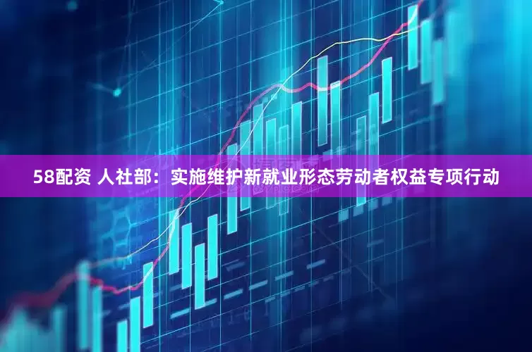 58配资 人社部：实施维护新就业形态劳动者权益专项行动
