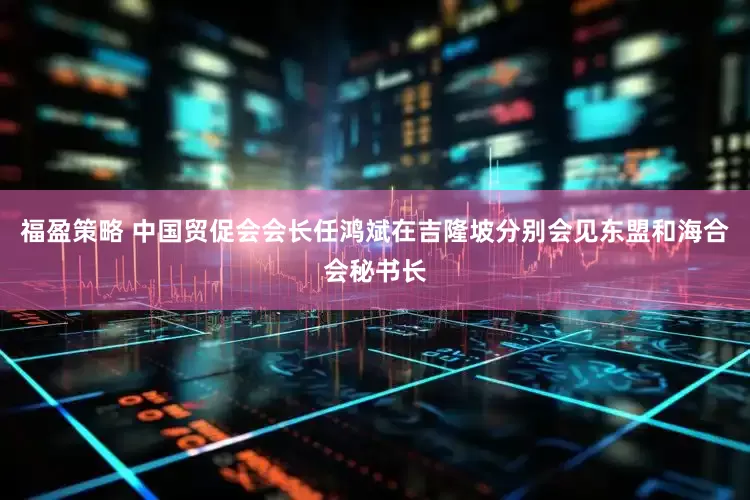 福盈策略 中国贸促会会长任鸿斌在吉隆坡分别会见东盟和海合会秘书长
