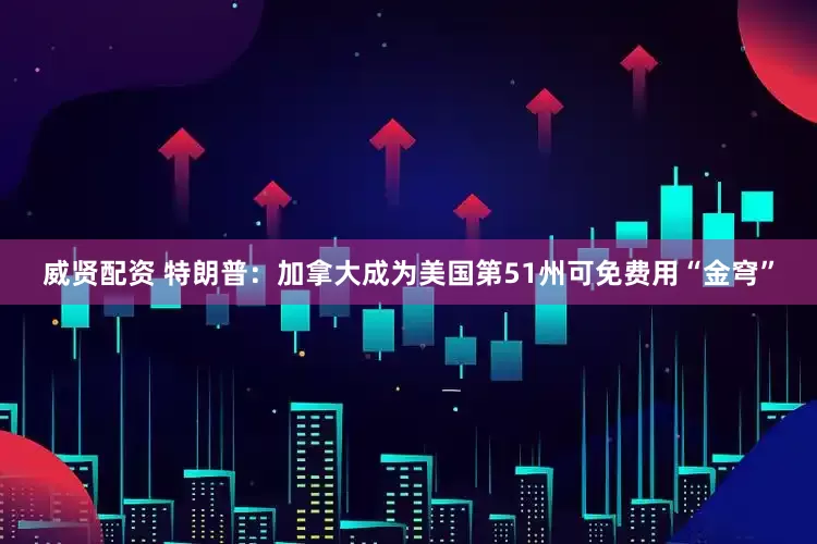威贤配资 特朗普：加拿大成为美国第51州可免费用“金穹”