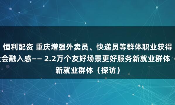 恒利配资 重庆增强外卖员、快递员等群体职业获得感和社会融入感—— 2.2万个友好场景更好服务新就业群体（探访）