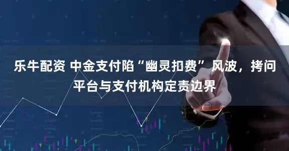 乐牛配资 中金支付陷“幽灵扣费” 风波，拷问平台与支付机构定责边界