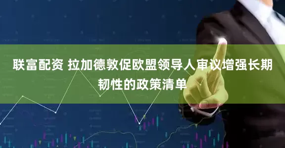 联富配资 拉加德敦促欧盟领导人审议增强长期韧性的政策清单