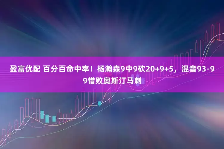 盈富优配 百分百命中率！杨瀚森9中9砍20+9+5，混音93-99惜败奥斯汀马刺